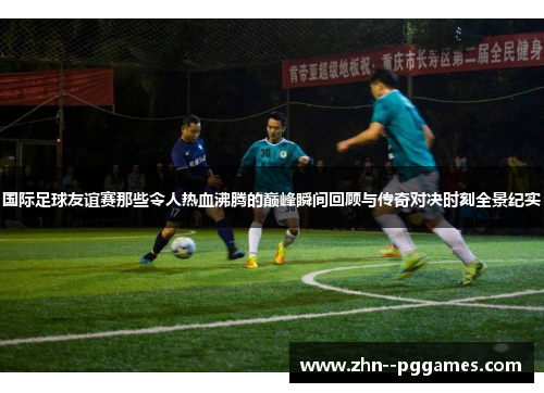 国际足球友谊赛那些令人热血沸腾的巅峰瞬间回顾与传奇对决时刻全景纪实
