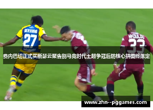费内巴切正式买断瑟云聚告别马竞时代土超争冠后防核心拼图终落定 费内巴切正式买断瑟云聚告别马竞时代土超争冠后防核心拼图终落定