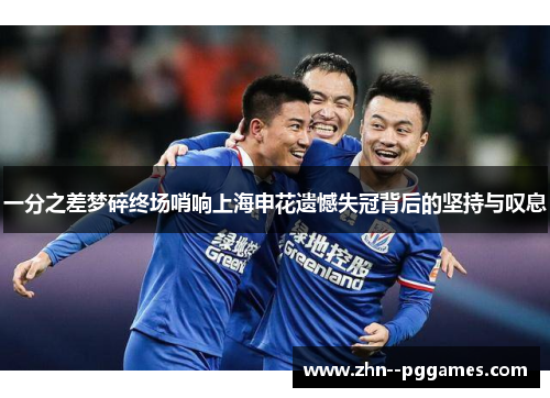一分之差梦碎终场哨响上海申花遗憾失冠背后的坚持与叹息 一分之差梦碎终场哨响上海申花遗憾失冠背后的坚持与叹息